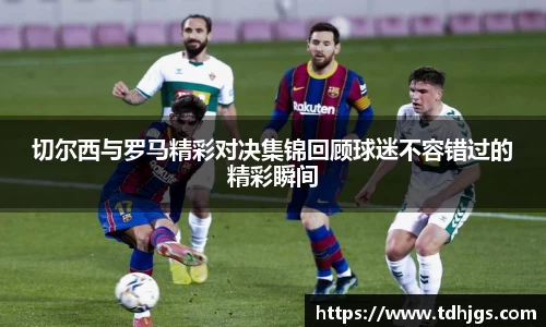 切尔西与罗马精彩对决集锦回顾球迷不容错过的精彩瞬间